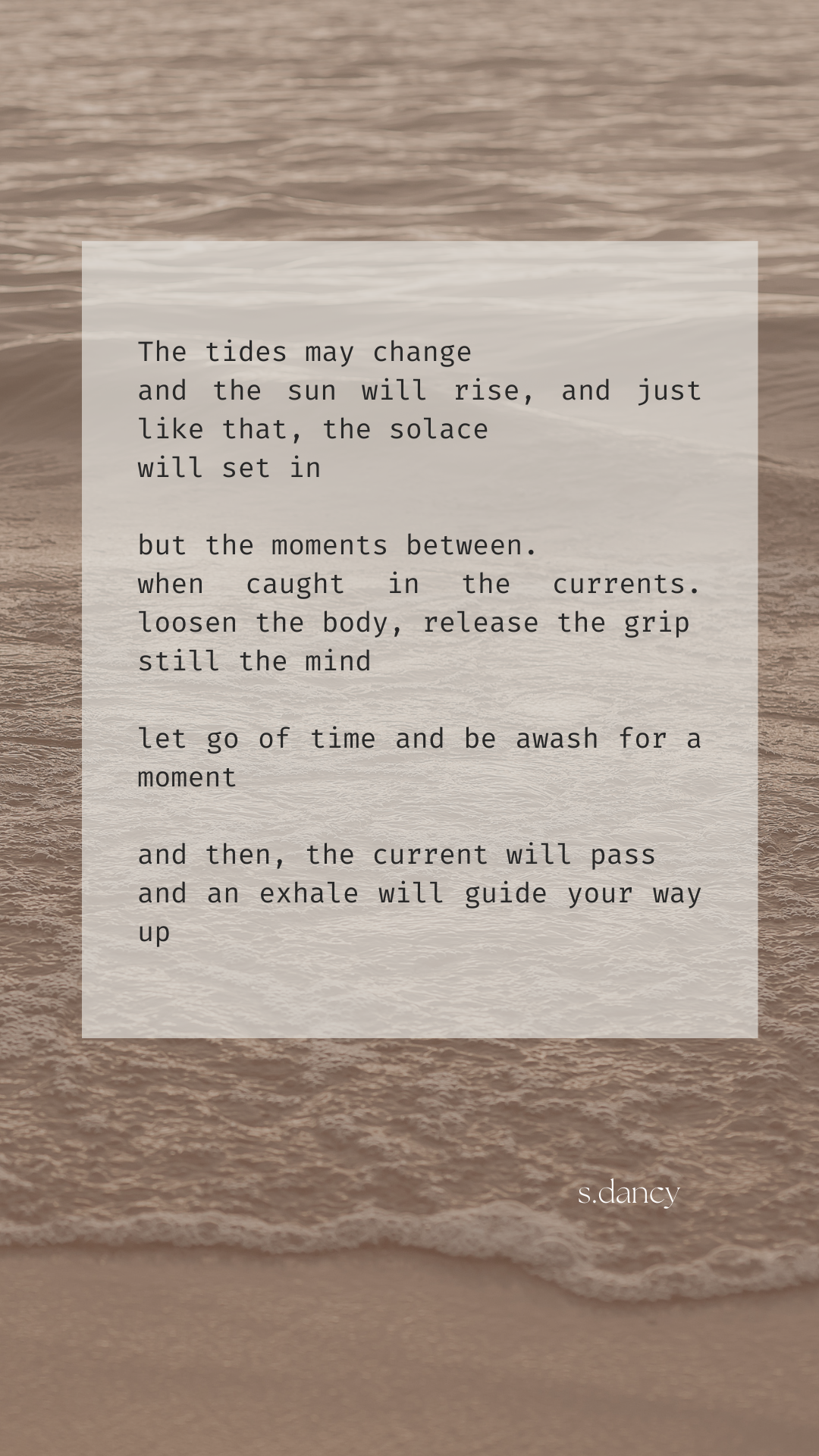 text overlaying sepia-toned image of the shoreline

The tides may change
and the sun will rise, and just like that, the solace 
will set in

but the moments between.
when caught in the currents. loosen the body, release the grip
still the mind

let go of time and be awash for a moment

and then, the current will pass
and an exhale will guide your way up