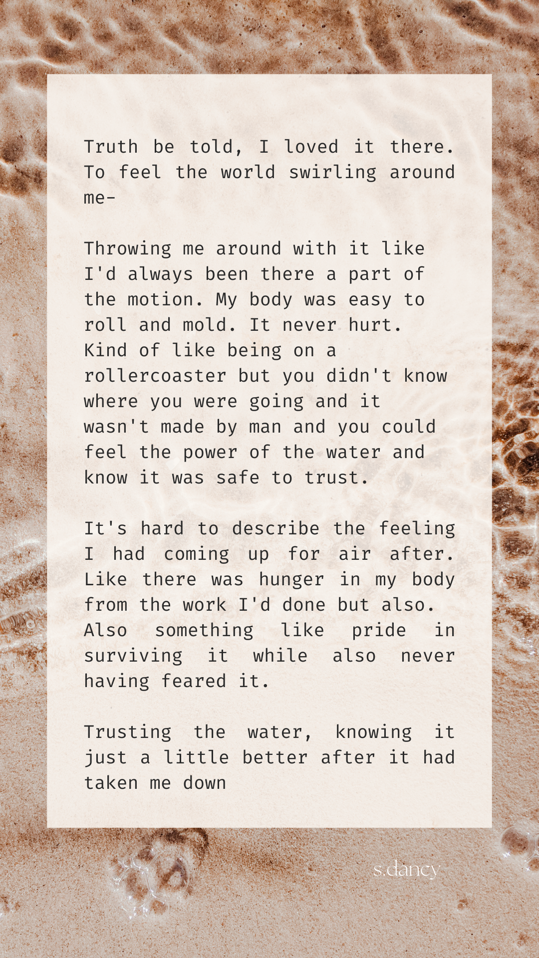 Poetry text over sepia image of ocean water

ruth be told, I loved it there. To feel the world swirling around me-

Throwing me around with it like I'd always been there a part of the motion. My body was easy to roll and mold. It never hurt. Kind of like being on a rollercoaster but you didn't know where you were going and it wasn't made by man and you could feel the power of the water and know it was safe to trust.

It's hard to describe the feeling I had coming up for air after. Like there was hunger in my body from the work I'd done but also.
Also something like pride in surviving it while also never having feared it.

Trusting the water, knowing it just a little better after it had taken me down
