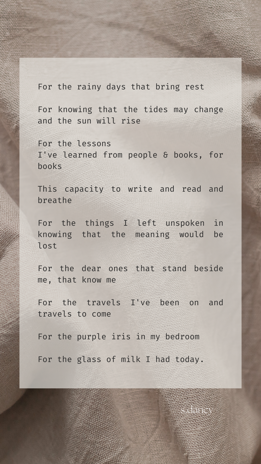 Poetry text over linen sheets an image of linen sheets. 

For the rainy days that bring rest

For knowing that the tides may change and the sun will rise

For the lessons
I've learned from people & books, for books
 
This capacity to write and read and breathe

For the things I left unspoken in knowing that the meaning would be lost

For the dear ones that stand beside me, that know me

For the travels I've been on and travels to come

For the purple iris in my bedroom

For the glass of milk I had today.