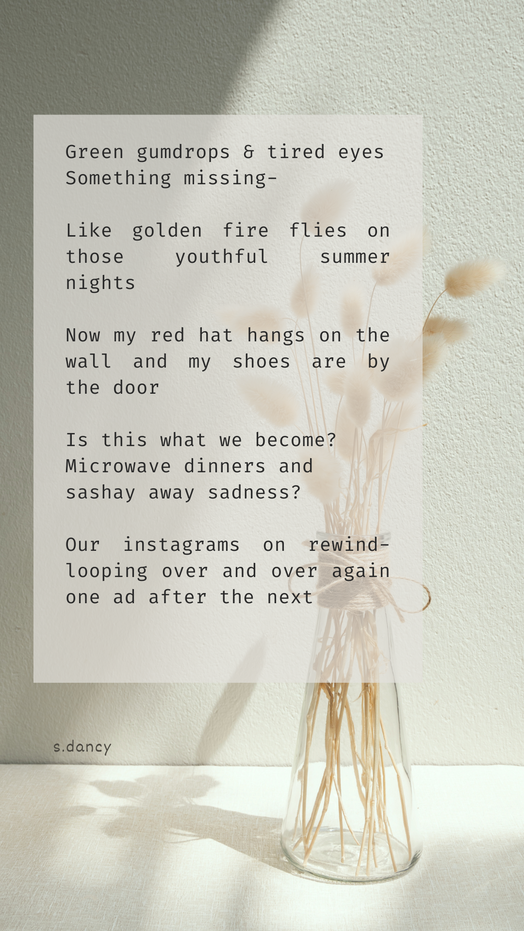 poetry text over image of vase of dried flowers

Green gumdrops & tired eyes
Something missing-

Like golden fire flies on those youthful summer nights

Now my red hat hangs on the wall and my shoes are by the door

Is this what we become? Microwave dinners and sashay away sadness?

Our instagrams on rewind-looping over and over again one ad after the next