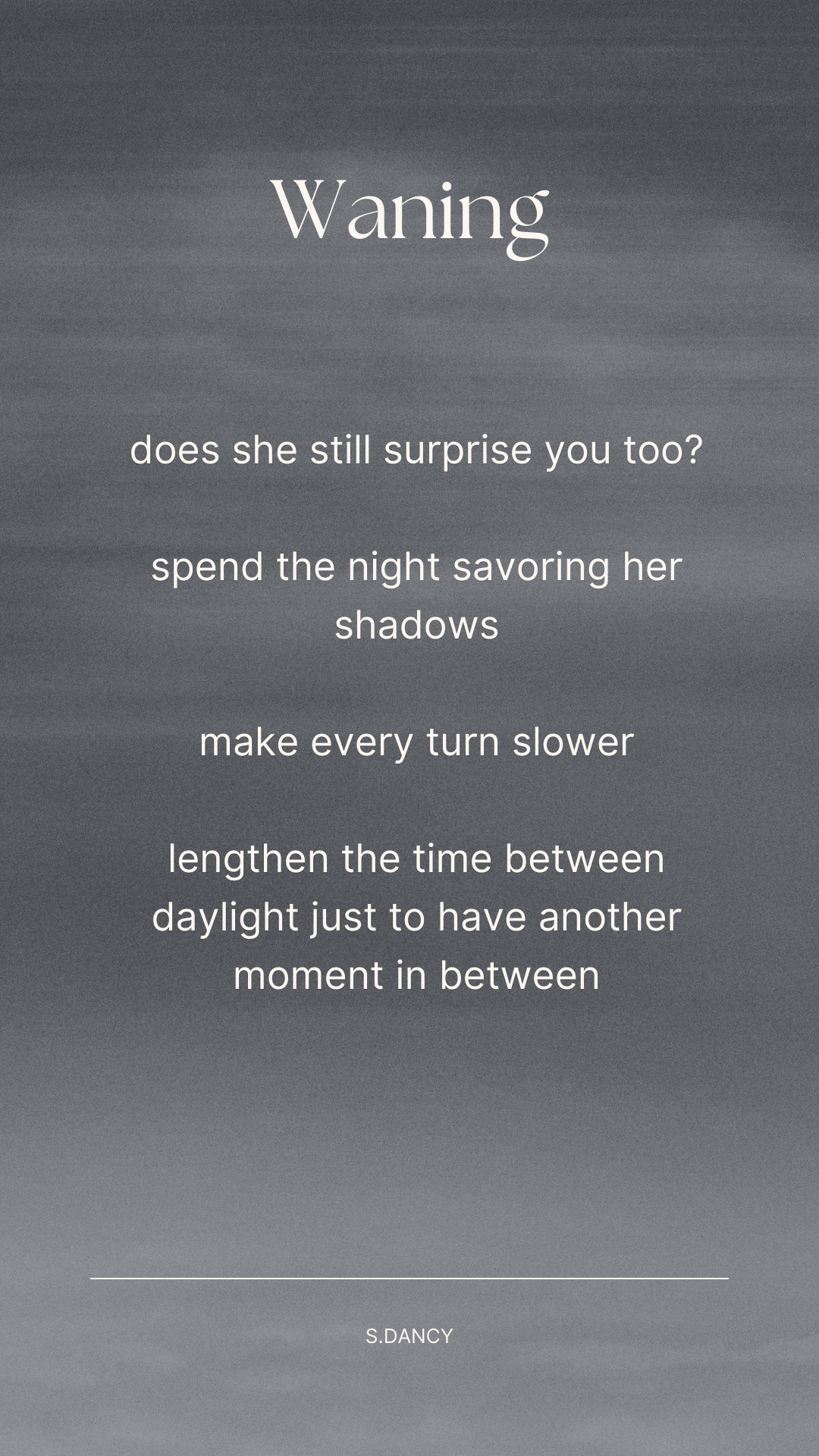 white text over greyscale image of a cloudy night sky

does she still surprise you too?

spend the night savoring her shadows

make every turn slower

lengthen the time between daylight just to have another moment in between
