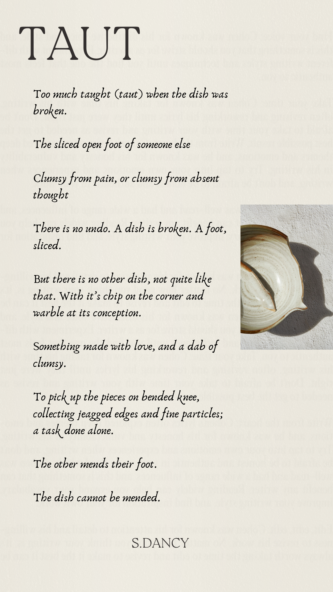 Poetry on beige background with image of broken pottery

Taut 

Too much taught (taut) when the dish was broken. 

The sliced open foot of someone else 

Clumsy from pain, or clumsy from absent thought 

There is no undo. A dish is broken. A foot, sliced. 

But there is no other dish, not quite like that. With it’s chip on the corner and warble at its conception. 

Something made with love, and a dab of clumsy. 

To pick up the pieces on bended knee, collecting jeagged edges and fine particles; a task done alone. 

The other mends their foot. 

s.dancy
