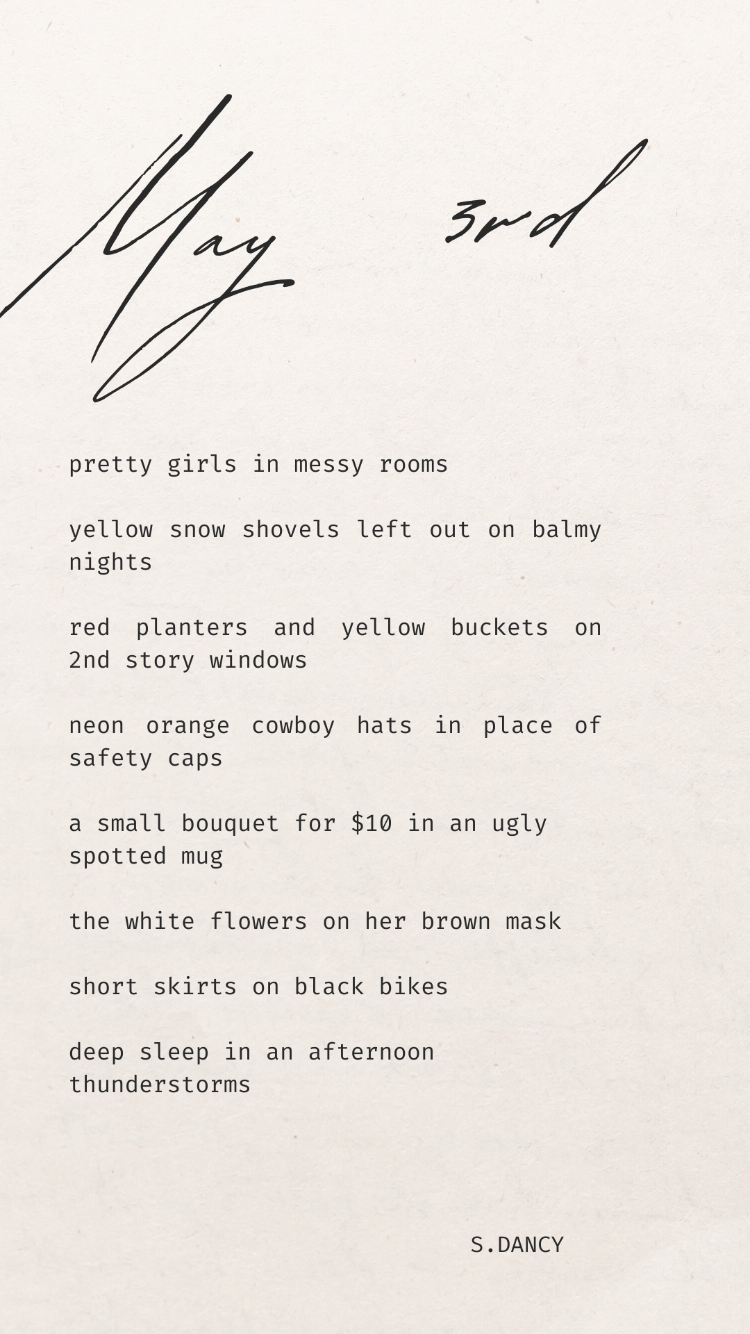 poetry over beige background

pretty girls in messy rooms

yellow snow shovels left out on balmy nights

red planters and yellow buckets on 2nd story windows 

neon orange cowboy hats in place of safety caps 

a small bouquet for $10 in an ugly
spotted mug

the white flowers on her brown mask

short skirts on black bikes

deep sleep in an afternoon 
thunderstorms